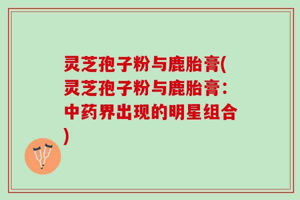 灵芝孢子粉与鹿胎膏(灵芝孢子粉与鹿胎膏：中药界出现的明星组合)