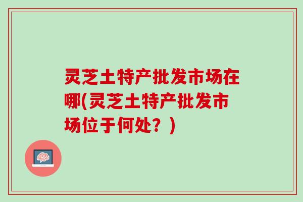 灵芝土特产批发市场在哪(灵芝土特产批发市场位于何处？)