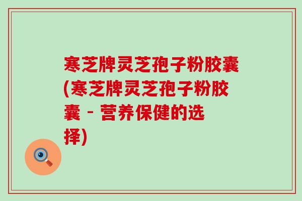 寒芝牌灵芝孢子粉胶囊(寒芝牌灵芝孢子粉胶囊 - 营养保健的选择)