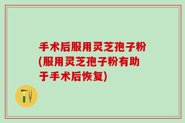 手术后服用灵芝孢子粉(服用灵芝孢子粉有助于手术后恢复)
