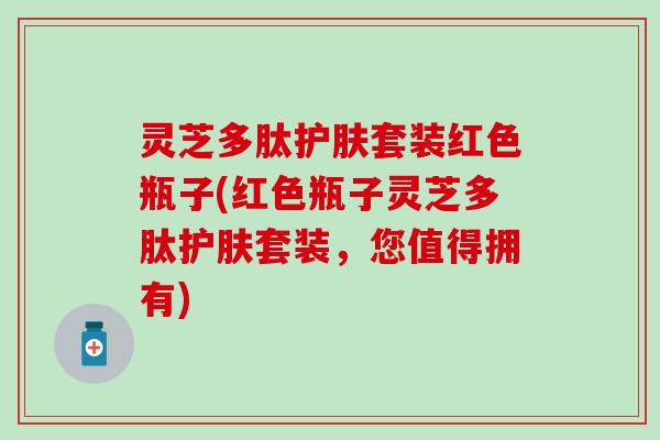 灵芝多肽护肤套装红色瓶子(红色瓶子灵芝多肽护肤套装，您值得拥有)