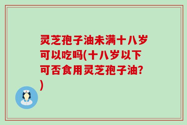 灵芝孢子油未满十八岁可以吃吗(十八岁以下可否食用灵芝孢子油？)