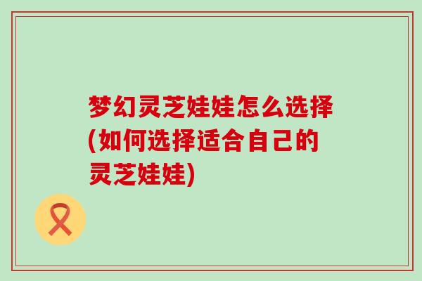 梦幻灵芝娃娃怎么选择(如何选择适合自己的灵芝娃娃)