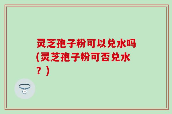 灵芝孢子粉可以兑水吗(灵芝孢子粉可否兑水？)