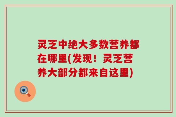 灵芝中绝大多数营养都在哪里(发现！灵芝营养大部分都来自这里)