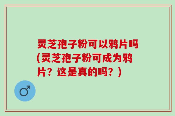 灵芝孢子粉可以鸦片吗(灵芝孢子粉可成为鸦片？这是真的吗？)