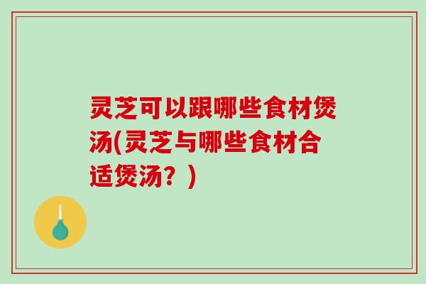 灵芝可以跟哪些食材煲汤(灵芝与哪些食材合适煲汤？)