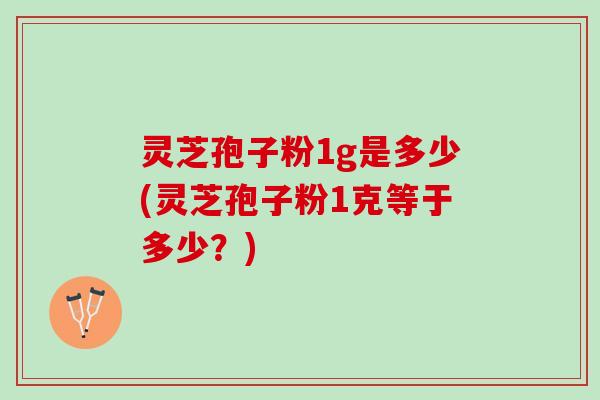 灵芝孢子粉1g是多少(灵芝孢子粉1克等于多少？)