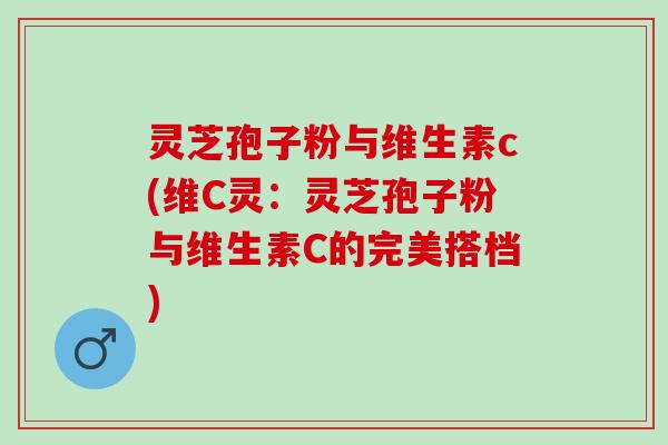 灵芝孢子粉与维生素c(维C灵：灵芝孢子粉与维生素C的完美搭档)