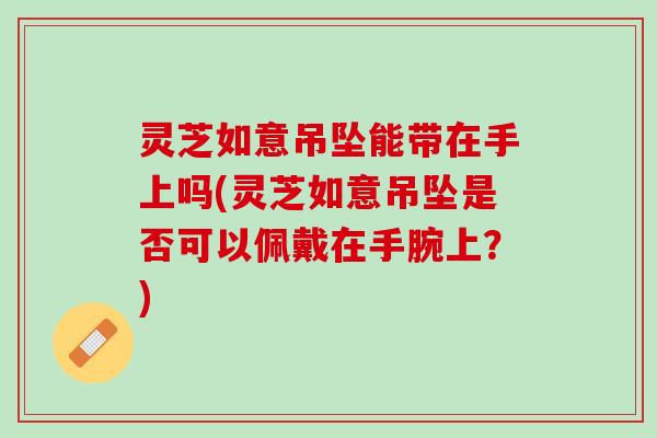 灵芝如意吊坠能带在手上吗(灵芝如意吊坠是否可以佩戴在手腕上?) 灵芝如意吊坠能带在手上吗(灵芝如意吊坠是否可以佩戴在手腕上?)