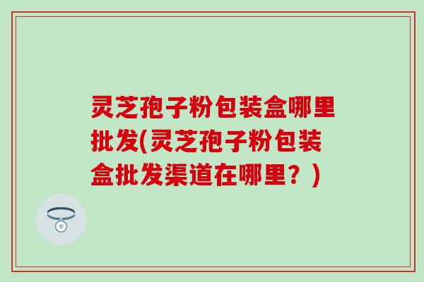 灵芝孢子粉包装盒哪里批发(灵芝孢子粉包装盒批发渠道在哪里？)