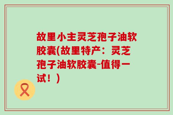 故里小主灵芝孢子油软胶囊(故里特产：灵芝孢子油软胶囊-值得一试！)