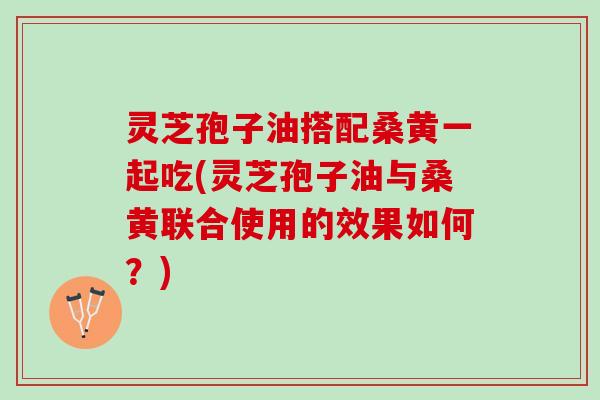 灵芝孢子油搭配桑黄一起吃(灵芝孢子油与桑黄联合使用的效果如何？)