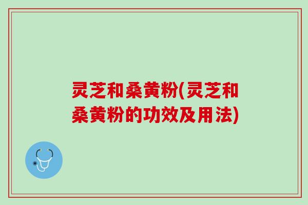 灵芝和桑黄粉(灵芝和桑黄粉的功效及用法) 灵芝和桑黄粉(灵芝和桑黄粉的功效及用法)