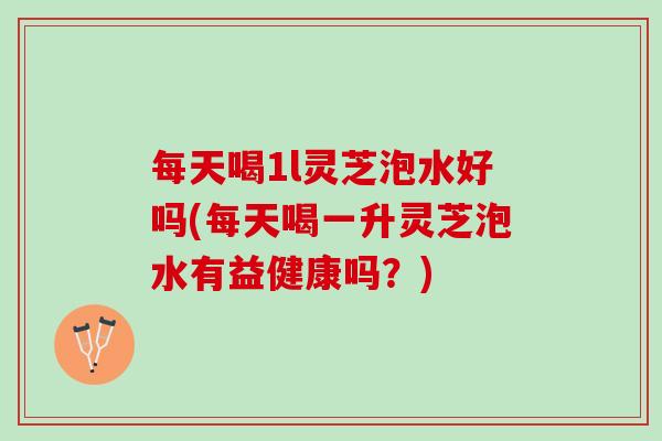 每天喝1l灵芝泡水好吗(每天喝一升灵芝泡水有益健康吗？)