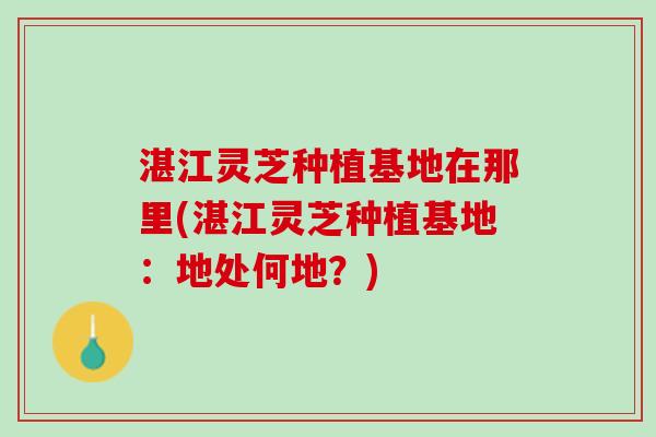 湛江灵芝种植基地在那里(湛江灵芝种植基地：地处何地？)