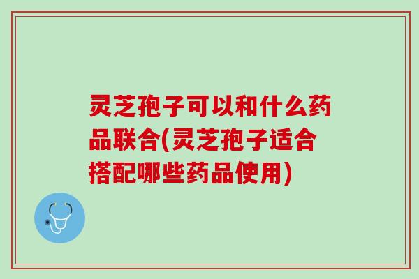 灵芝孢子可以和什么药品联合(灵芝孢子适合搭配哪些药品使用)