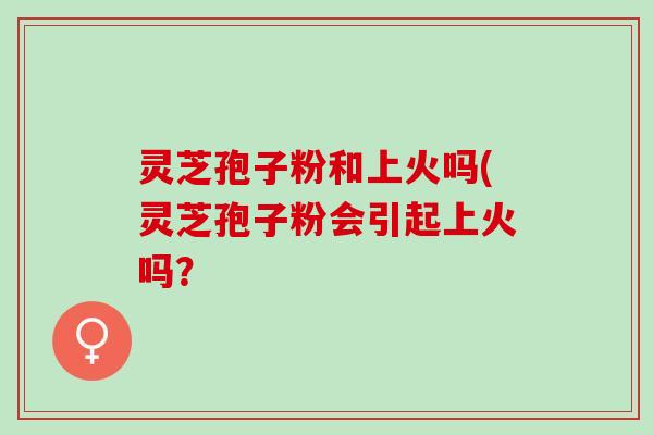 灵芝孢子粉和上火吗(灵芝孢子粉会引起上火吗？
