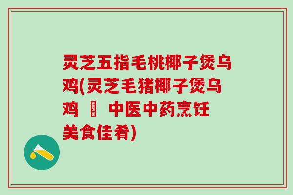 灵芝五指毛桃椰子煲乌鸡(灵芝毛猪椰子煲乌鸡 – 中医中药烹饪美食佳肴)