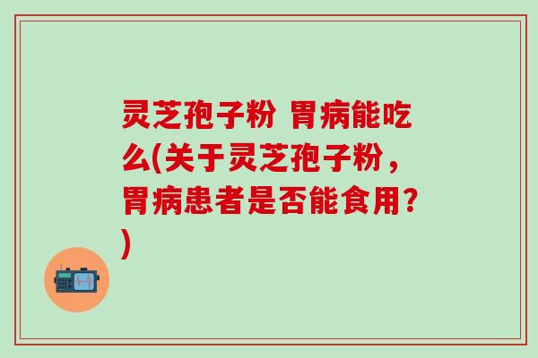 灵芝孢子粉 胃病能吃么(关于灵芝孢子粉，胃病患者是否能食用？)