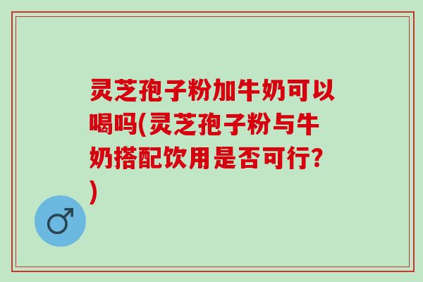 灵芝孢子粉加牛奶可以喝吗(灵芝孢子粉与牛奶搭配饮用是否可行？)
