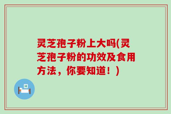 灵芝孢子粉上大吗(灵芝孢子粉的功效及食用方法，你要知道！)