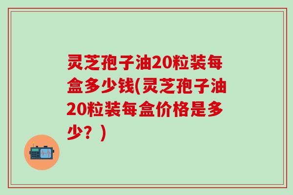 灵芝孢子油20粒装每盒多少钱(灵芝孢子油20粒装每盒价格是多少？)