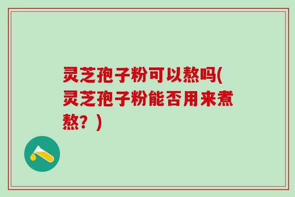 灵芝孢子粉可以熬吗(灵芝孢子粉能否用来煮熬？)