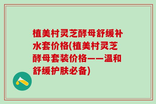 植美村灵芝酵母舒缓补水套价格(植美村灵芝酵母套装价格——温和舒缓护肤必备)