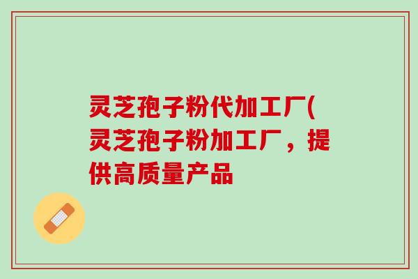 灵芝孢子粉代加工厂(灵芝孢子粉加工厂，提供高质量产品