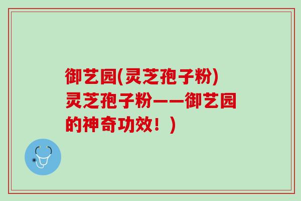 御艺园(灵芝孢子粉)灵芝孢子粉——御艺园的神奇功效！)