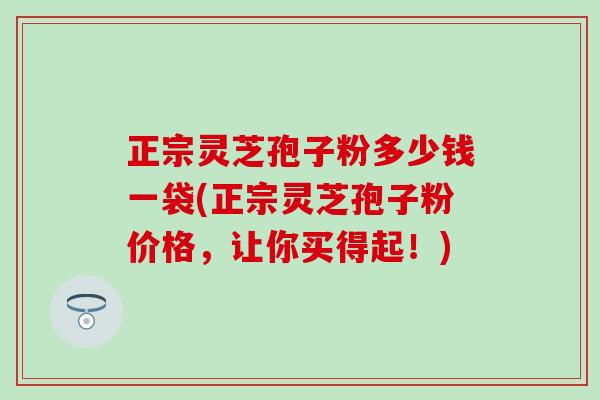 正宗灵芝孢子粉多少钱一袋(正宗灵芝孢子粉价格，让你买得起！)