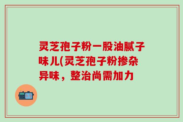 灵芝孢子粉一股油腻子味儿(灵芝孢子粉掺杂异味，整治尚需加力