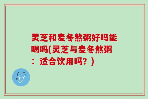 灵芝和麦冬熬粥好吗能喝吗(灵芝与麦冬熬粥：适合饮用吗？)