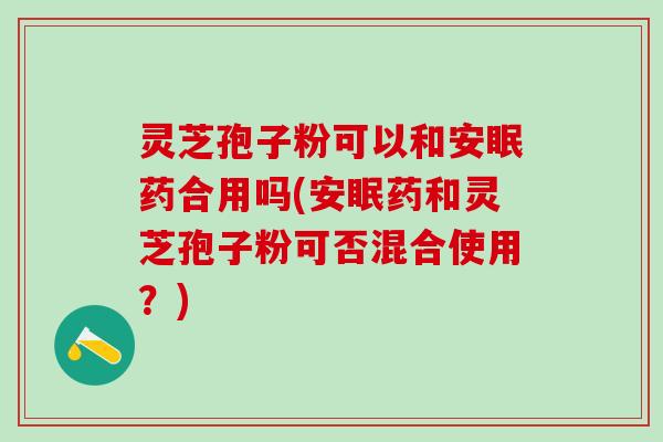 灵芝孢子粉可以和安眠药合用吗(安眠药和灵芝孢子粉可否混合使用？)