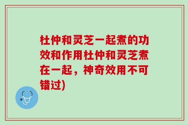 杜仲和灵芝一起煮的功效和作用杜仲和灵芝煮在一起，神奇效用不可错过)