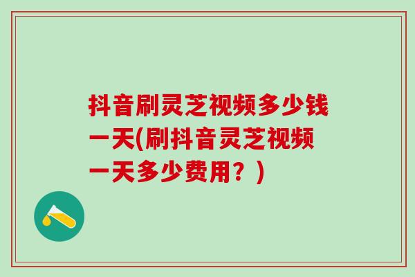 抖音刷灵芝视频多少钱一天(刷抖音灵芝视频一天多少费用？)