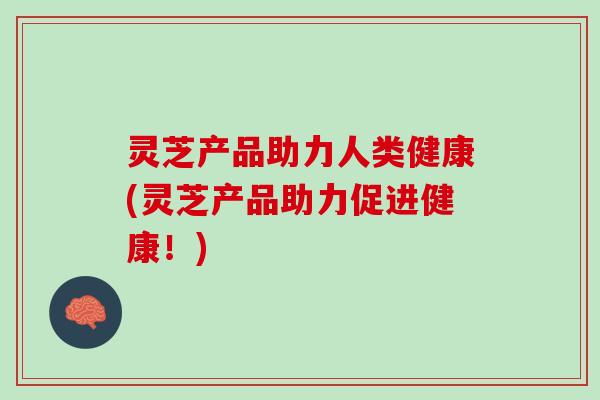 灵芝产品助力人类健康(灵芝产品助力促进健康！)