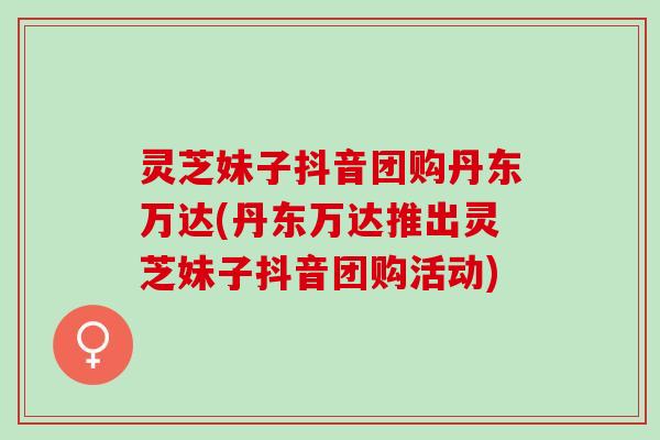 灵芝妹子抖音团购丹东万达(丹东万达推出灵芝妹子抖音团购活动)