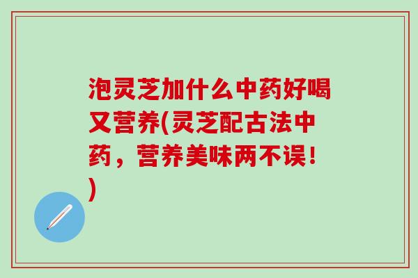 泡灵芝加什么中药好喝又营养(灵芝配古法中药，营养美味两不误！)