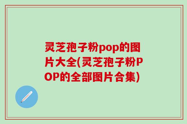 灵芝孢子粉pop的图片大全(灵芝孢子粉POP的全部图片合集)