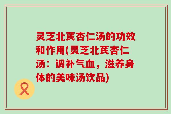 灵芝北芪杏仁汤的功效和作用(灵芝北芪杏仁汤：调补气血，滋养身体的美味汤饮品)