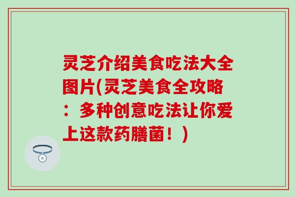 灵芝介绍美食吃法大全图片(灵芝美食全攻略：多种创意吃法让你爱上这款药膳菌！)