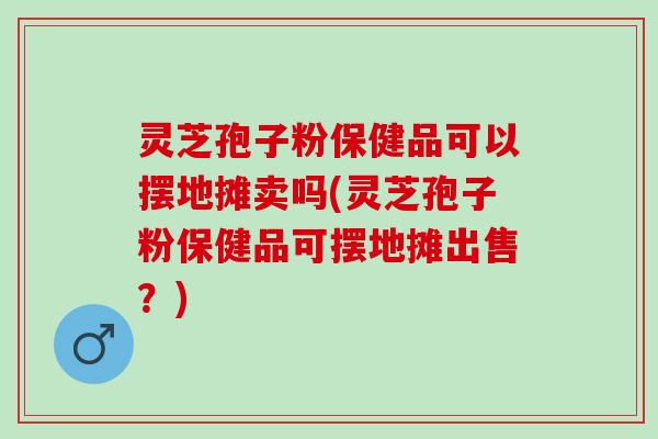 灵芝孢子粉保健品可以摆地摊卖吗(灵芝孢子粉保健品可摆地摊出售？)