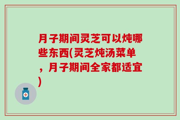 月子期间灵芝可以炖哪些东西(灵芝炖汤菜单，月子期间全家都适宜)