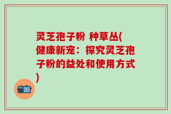 灵芝孢子粉 种草丛(健康新宠：探究灵芝孢子粉的益处和使用方式)