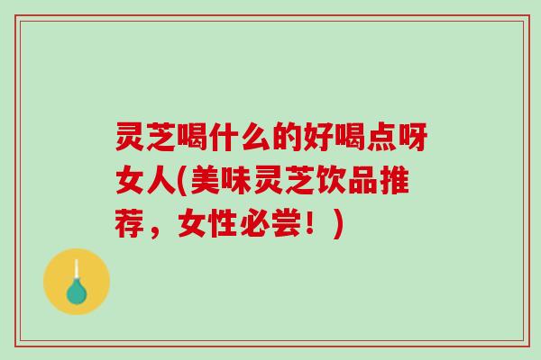 灵芝喝什么的好喝点呀女人(美味灵芝饮品推荐，女性必尝！)