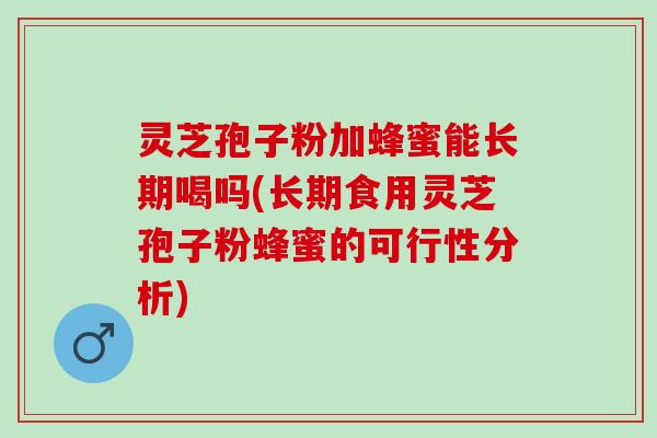 灵芝孢子粉加蜂蜜能长期喝吗(长期食用灵芝孢子粉蜂蜜的可行性分析)