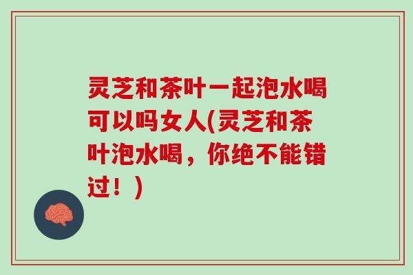 灵芝和茶叶一起泡水喝可以吗女人(灵芝和茶叶泡水喝，你绝不能错过！)