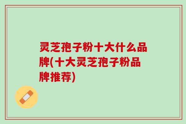 灵芝孢子粉十大什么品牌(十大灵芝孢子粉品牌推荐)